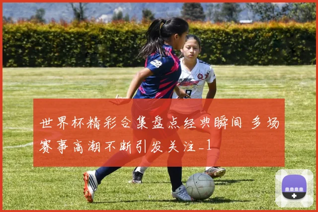 世界杯精彩合集盘点经典瞬间 多场赛事高潮不断引发关注_1