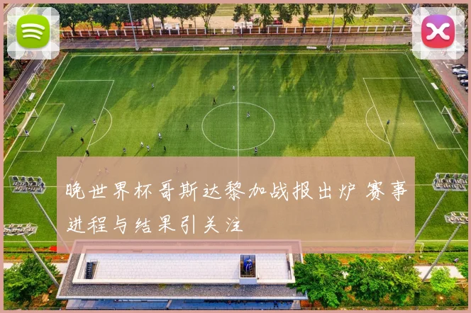 晚世界杯哥斯达黎加战报出炉 赛事进程与结果引关注