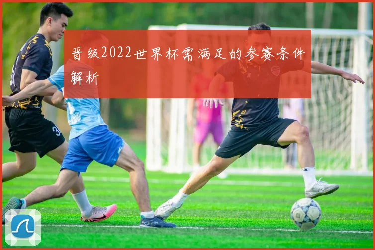 晋级2022世界杯需满足的参赛条件解析