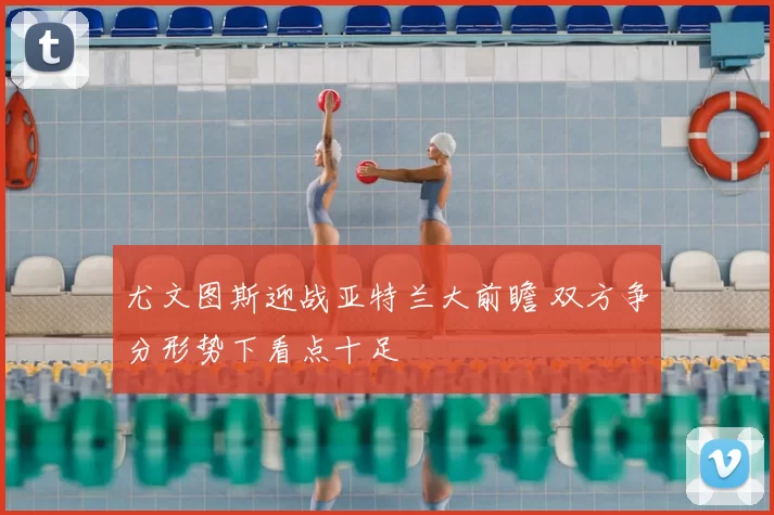 尤文图斯迎战亚特兰大前瞻 双方争分形势下看点十足