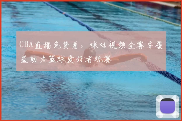 CBA直播免费看，咪咕视频全赛季覆盖助力篮球爱好者观赛