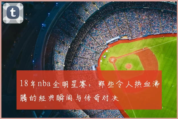18年nba全明星赛，那些令人热血沸腾的经典瞬间与传奇对决