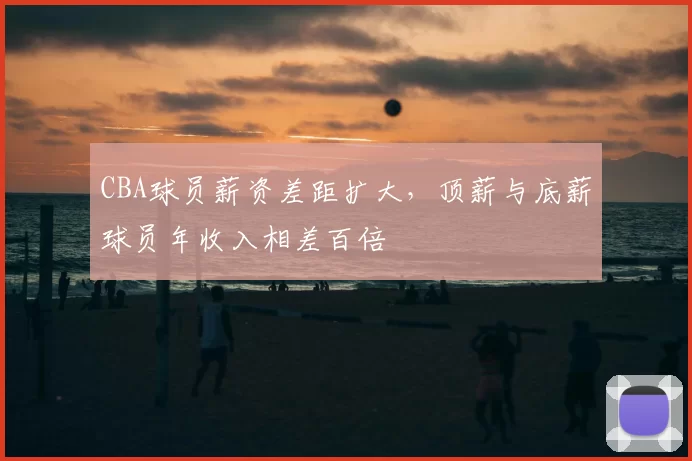 CBA球员薪资差距扩大，顶薪与底薪球员年收入相差百倍