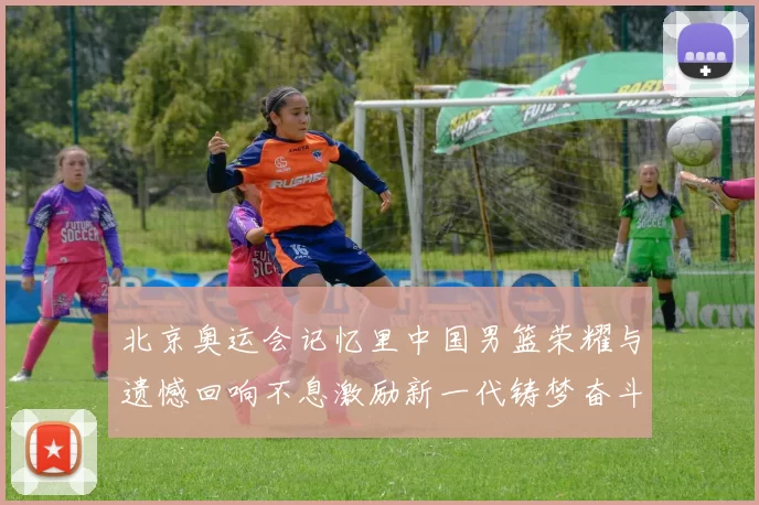 北京奥运会记忆里中国男篮荣耀与遗憾回响不息激励新一代铸梦奋斗