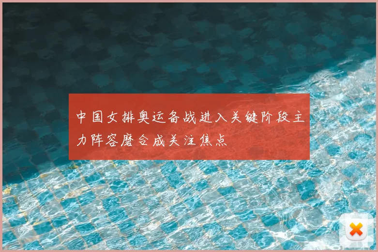 中国女排奥运备战进入关键阶段主力阵容磨合成关注焦点