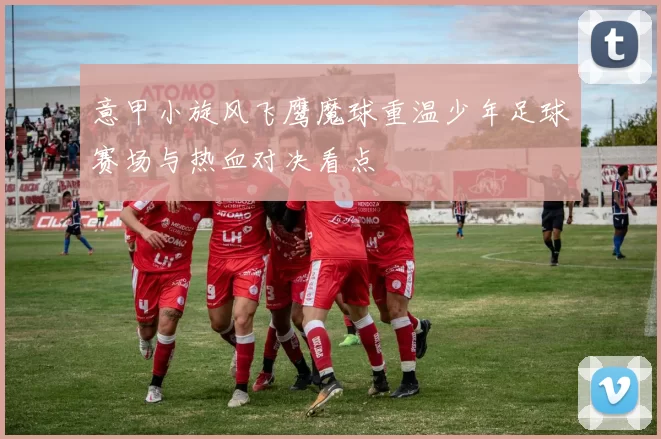 意甲小旋风飞鹰魔球重温少年足球赛场与热血对决看点