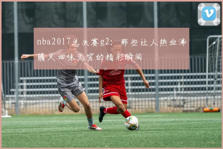 nba2017总决赛g2：那些让人热血沸腾又回味无穷的精彩瞬间