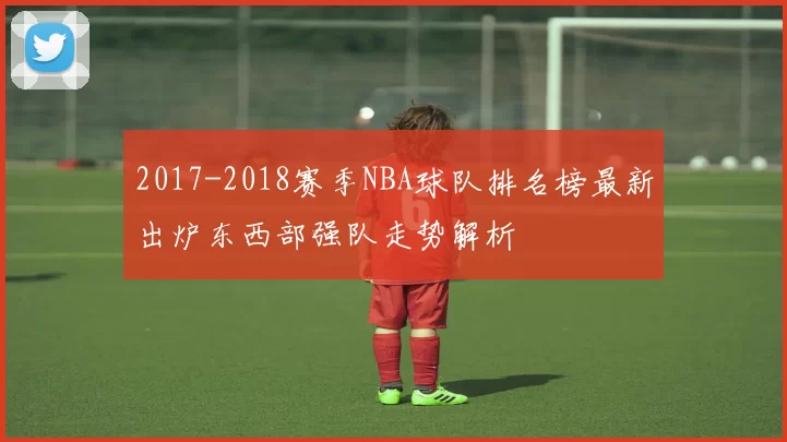 2017-2018赛季NBA球队排名榜最新出炉东西部强队走势解析