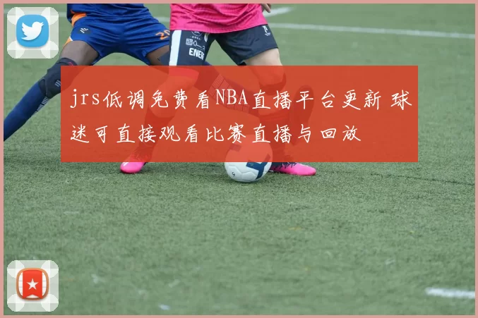 jrs低调免费看NBA直播平台更新 球迷可直接观看比赛直播与回放