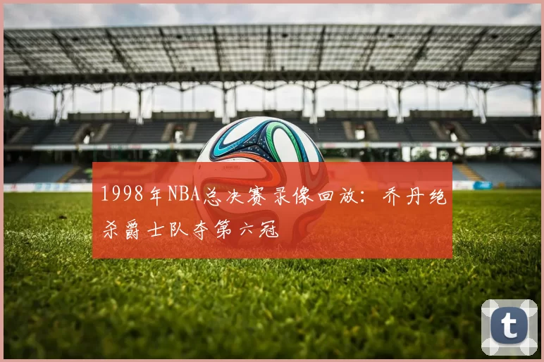 1998年NBA总决赛录像回放：乔丹绝杀爵士队夺第六冠