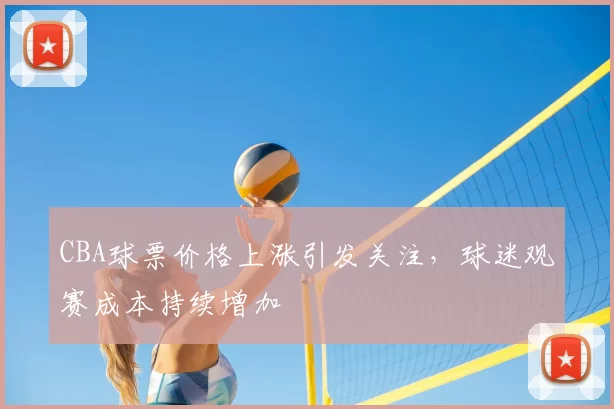 CBA球票价格上涨引发关注，球迷观赛成本持续增加