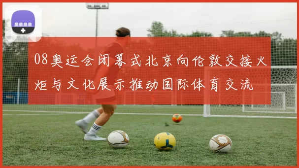 08奥运会闭幕式北京向伦敦交接火炬与文化展示推动国际体育交流