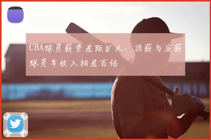 CBA球员薪资差距扩大，顶薪与底薪球员年收入相差百倍