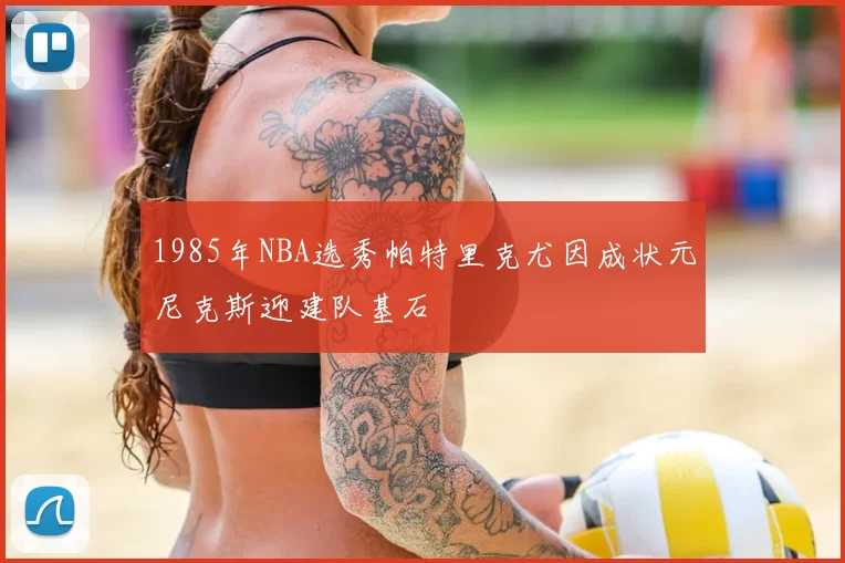 1985年NBA选秀帕特里克尤因成状元尼克斯迎建队基石