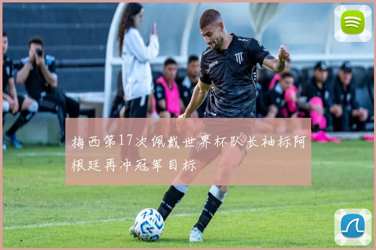 梅西第17次佩戴世界杯队长袖标阿根廷再冲冠军目标
