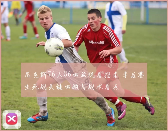 尼克斯76人G6回放观看指南 季后赛生死战关键回顾与战术看点