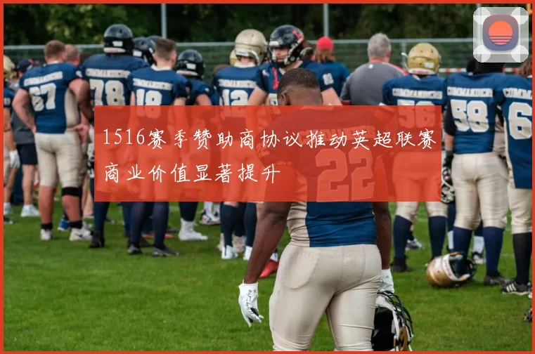 1516赛季赞助商协议推动英超联赛商业价值显著提升