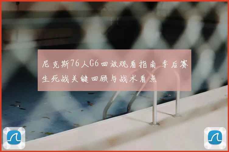 尼克斯76人G6回放观看指南 季后赛生死战关键回顾与战术看点