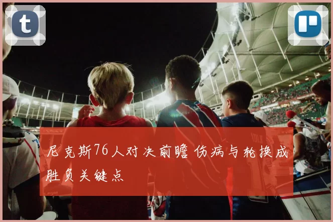 尼克斯76人对决前瞻 伤病与轮换成胜负关键点