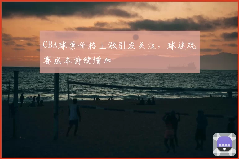 CBA球票价格上涨引发关注，球迷观赛成本持续增加