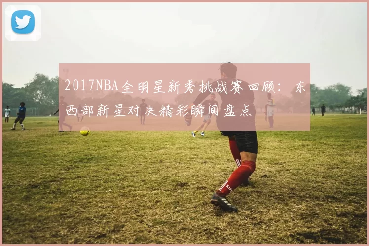 2017NBA全明星新秀挑战赛回顾：东西部新星对决精彩瞬间盘点