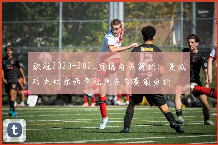 欧冠2020-2021直播看点解析：曼城对决切尔西争冠焦点与赛前分析