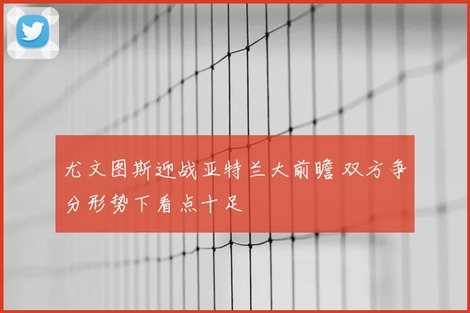 尤文图斯迎战亚特兰大前瞻 双方争分形势下看点十足