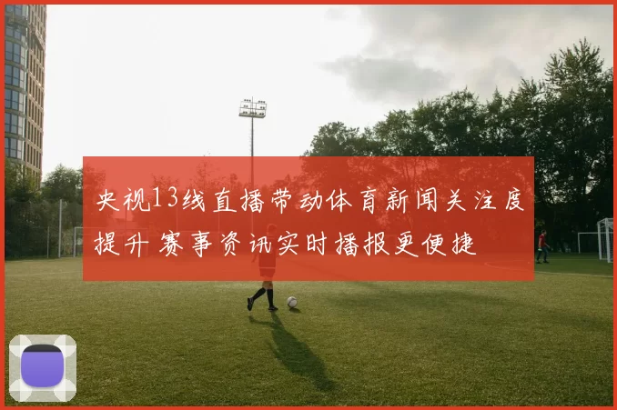 央视13线直播带动体育新闻关注度提升 赛事资讯实时播报更便捷