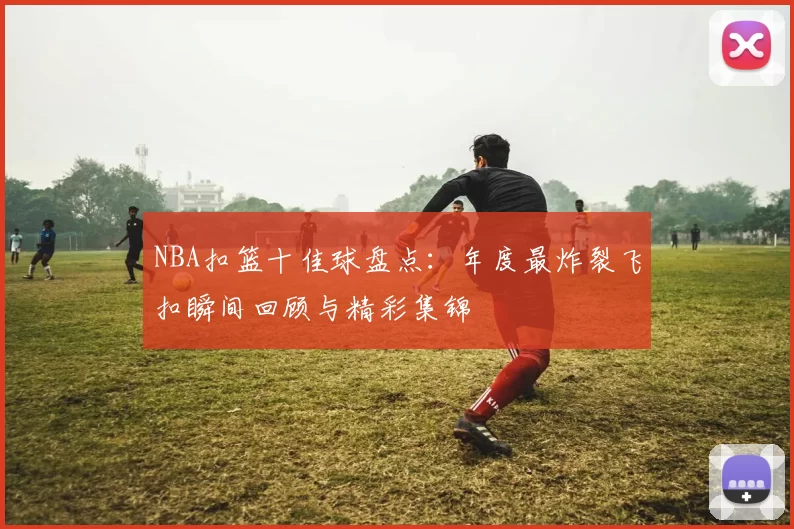 NBA扣篮十佳球盘点：年度最炸裂飞扣瞬间回顾与精彩集锦