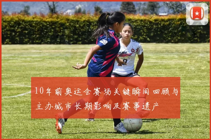 10年前奥运会赛场关键瞬间回顾与主办城市长期影响及赛事遗产