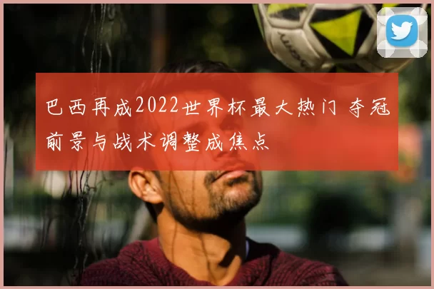 巴西再成2022世界杯最大热门 夺冠前景与战术调整成焦点