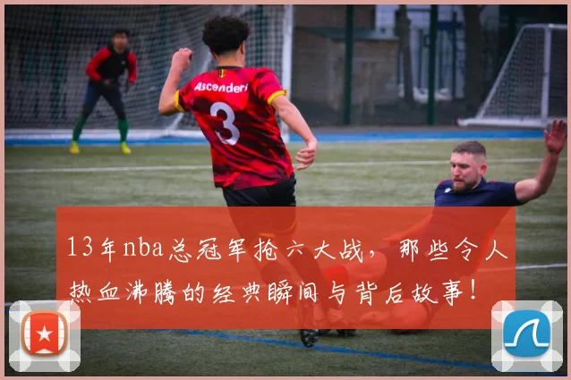 13年nba总冠军抢六大战，那些令人热血沸腾的经典瞬间与背后故事！