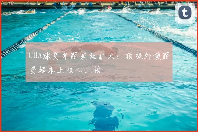 CBA球员年薪差距扩大，顶级外援薪资超本土核心三倍