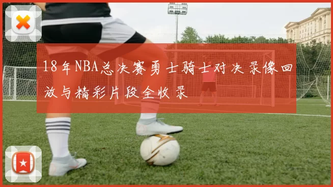 18年NBA总决赛勇士骑士对决录像回放与精彩片段全收录