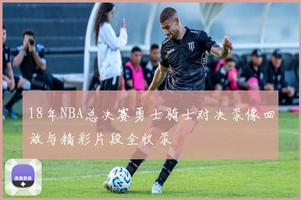 18年NBA总决赛勇士骑士对决录像回放与精彩片段全收录