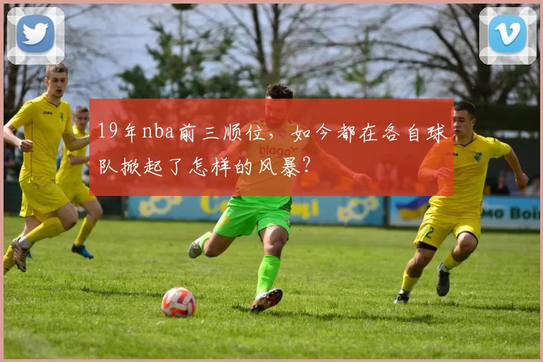 19年nba前三顺位，如今都在各自球队掀起了怎样的风暴？