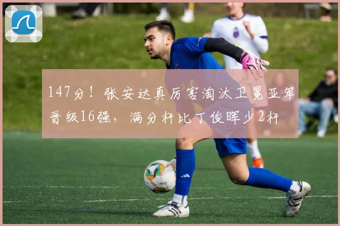 147分！张安达真厉害淘汰卫冕亚军晋级16强，满分杆比丁俊晖少2杆