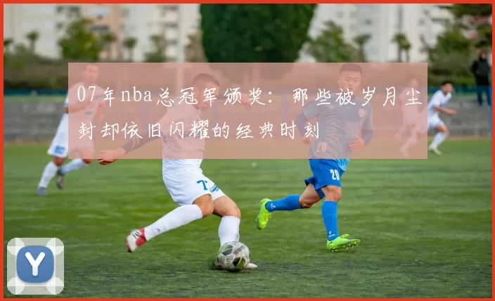 07年nba总冠军颁奖：那些被岁月尘封却依旧闪耀的经典时刻