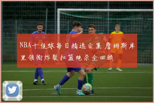 NBA十佳球每日精选合集 詹姆斯库里领衔炸裂扣篮绝杀全回顾