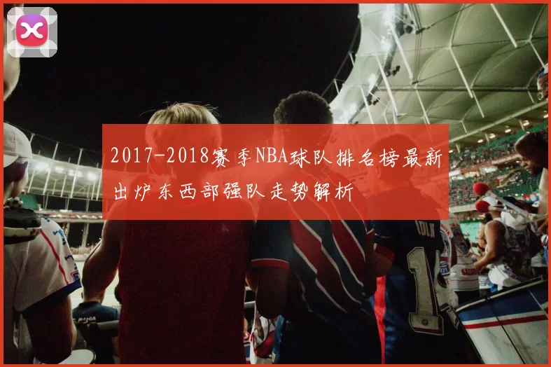 2017-2018赛季NBA球队排名榜最新出炉东西部强队走势解析