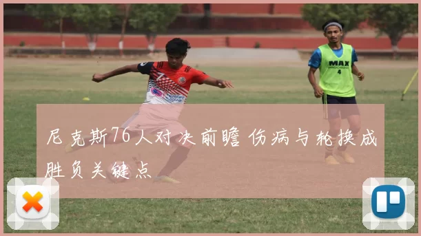 尼克斯76人对决前瞻 伤病与轮换成胜负关键点